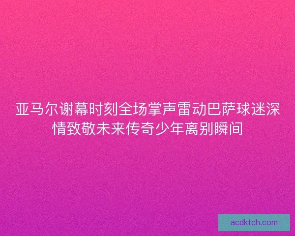 亚马尔谢幕时刻全场掌声雷动巴萨球迷深情致敬未来传奇少年离别瞬间