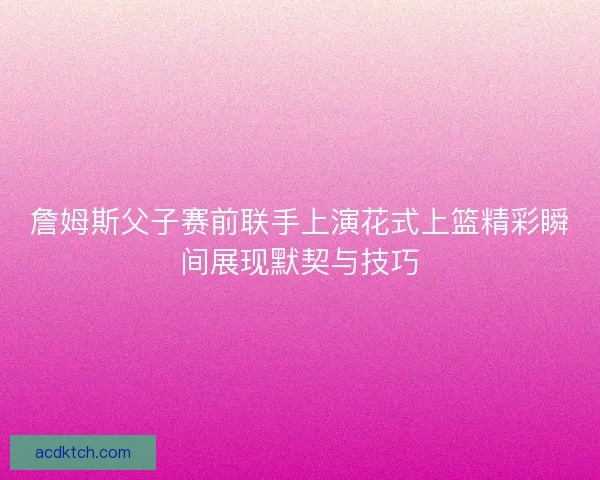 詹姆斯父子赛前联手上演花式上篮精彩瞬间展现默契与技巧