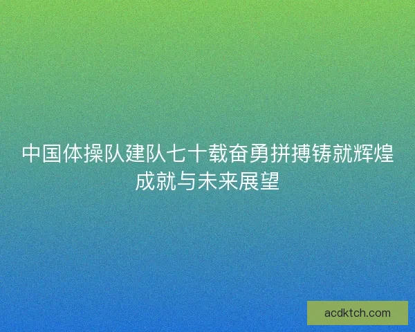 中国体操队建队七十载奋勇拼搏铸就辉煌成就与未来展望