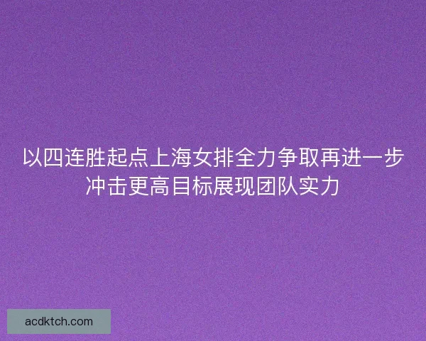 以四连胜起点上海女排全力争取再进一步冲击更高目标展现团队实力