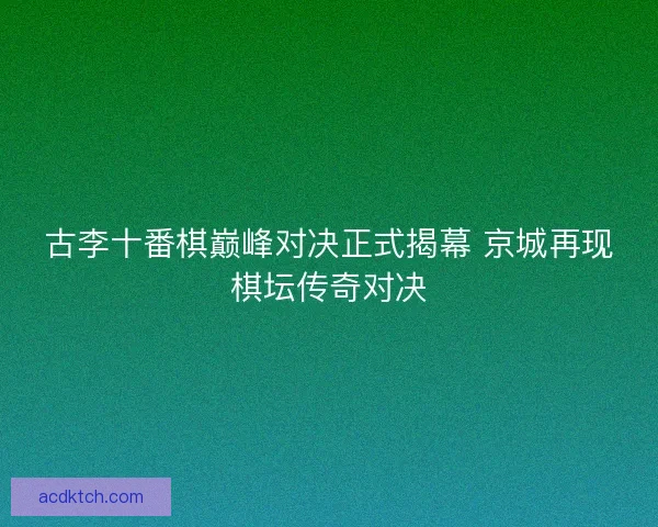 古李十番棋巅峰对决正式揭幕 京城再现棋坛传奇对决