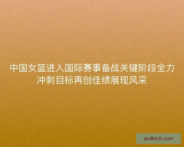 中国女篮进入国际赛事备战关键阶段全力冲刺目标再创佳绩展现风采