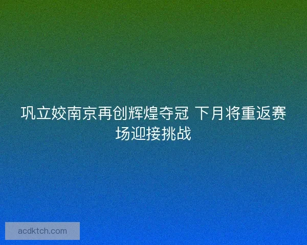 巩立姣南京再创辉煌夺冠 下月将重返赛场迎接挑战