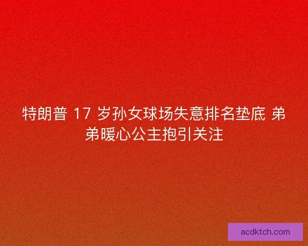 特朗普 17 岁孙女球场失意排名垫底 弟弟暖心公主抱引关注
